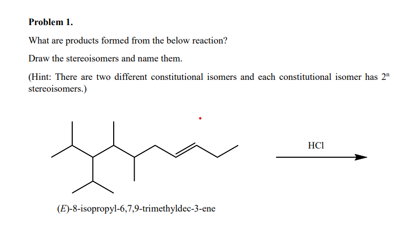 Problem 1.
What are products formed from the below reaction?
Draw the stereoisomers and name them.
(Hint: There are two different constitutional isomers and each constitutional isomer has 2¹
stereoisomers.)
HCI
(E)-8-isopropyl-6,7,9-trimethyldec-3-ene