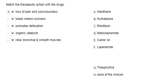 Match the therapeutic action with the drugs.
A. V loss of pain and consciousness
A. Halothane
v treats motion sickness
B. Hydralazine
v promotes defacation
C. Riboflavin
v organic catalysts
D. Metoclopramide
relax bronchial & smooth muscles
E. Castor oil
F. Loperamide
G. Theophylline
H. none of the choices
