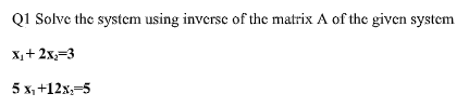 Q1 Solve the system using inverse of the matrix A of the given system
X,+ 2x;=3
5 x, +12x,-5
