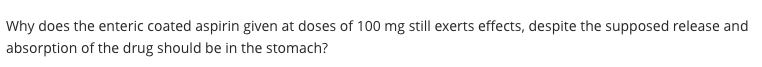 Why does the enteric coated aspirin given at doses of 100 mg still exerts effects, despite the supposed release and
absorption of the drug should be in the stomach?
