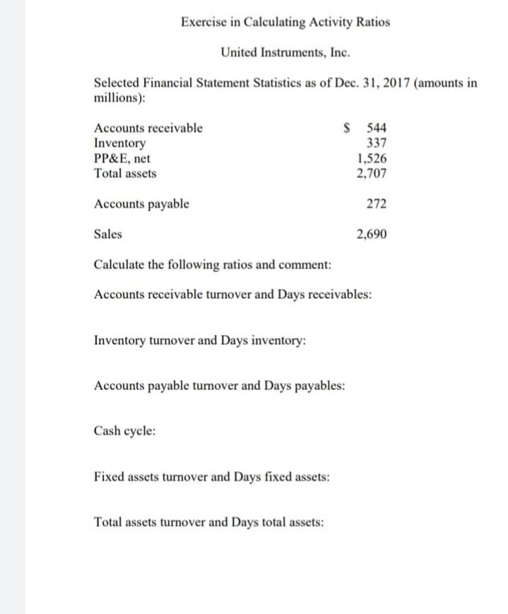 Exercise in Calculating Activity Ratios
United Instruments, Inc.
Selected Financial Statement Statistics as of Dec. 31, 2017 (amounts in
millions):
Accounts receivable
Inventory
PP&E, net
$ 544
337
1,526
2,707
Total assets
Accounts payable
272
Sales
2,690
Calculate the following ratios and comment:
Accounts receivable turnover and Days receivables:
Inventory turnover and Days inventory:
Accounts payable turnover and Days payables:
Cash cycle:
Fixed assets turnover and Days fixed assets:
Total assets turnover and Days total assets:
