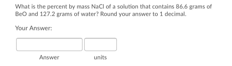 What is the percent by mass NaCl of a solution that contains 86.6 grams of
BeO and 127.2 grams of water? Round your answer to 1 decimal.
Your Answer:
Answer
units
