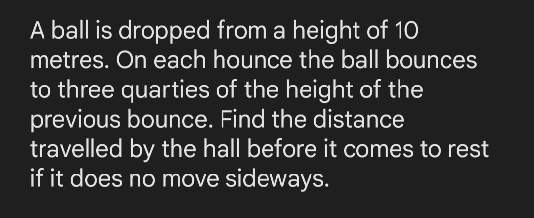 A ball is dropped from a height of 10
metres. On each hounce the ball bounces
to three quarties of the height of the
previous bounce. Find the distance
travelled by the hall before it comes to rest
if it does no move sideways.