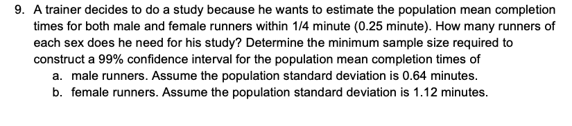 9. A trainer decides to do a study because he wants to estimate the population mean completion
times for both male and female runners within 1/4 minute (0.25 minute). How many runners of
each sex does he need for his study? Determine the minimum sample size required to
construct a 99% confidence interval for the population mean completion times of
a. male runners. Assume the population standard deviation is 0.64 minutes.
b. female runners. Assume the population standard deviation is 1.12 minutes.
