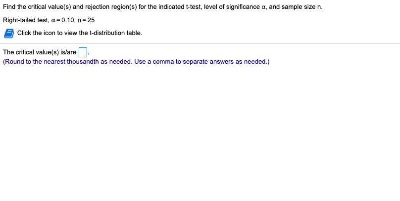 Find the critical value(s) and rejection region(s) for the indicated t-test, level of significance a, and sample size n.
Right-tailed test, a = 0.10, n = 25
Click the icon to view the t-distribution table.
The critical value(s) is/are
(Round to the nearest thousandth as needed. Use a comma to separate answers as needed.)
