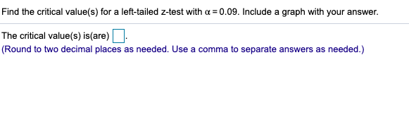 Find the critical value(s) for a left-tailed z-test with a = 0.09. Include a graph with your answer.
The critical value(s) is(are).
(Round to two decimal places as needed. Use a comma to separate answers as needed.)
