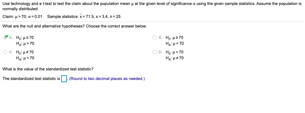 Use technology and a t-test to test the claim about the population mean u at the given level of significance a using the given sample statistics. Assume the population is
normally distributed.
Claim: u> 70; a = 0.01 Sample statistics: x = 71.5, s = 3.4, n= 25
What are the null and alternative hypotheses? Choose the correct answer below.
A. Ho: Hs70
HA: u> 70
O B. Ho: H270
Hạ: H< 70
O C. Họ: H+70
Ha: H = 70
O D. Ho: H= 70
HẠ: u# 70
What is the value of the standardized test statistic?
The standardized test statistic is
(Round to two decimal places as needed.)
