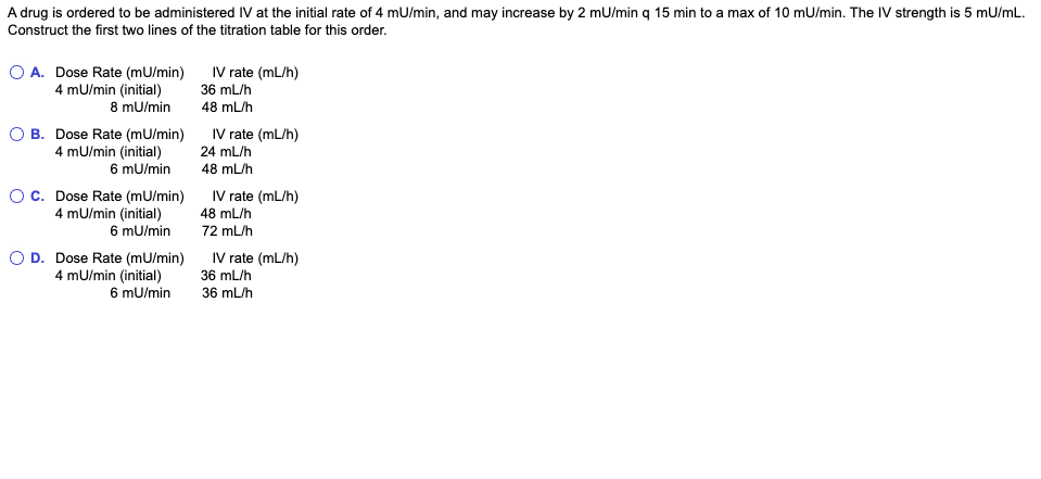 A drug is ordered to be administered IV at the initial rate of 4 mU/min, and may increase by 2 mu/min q 15 min to a max of 10 mU/min. The IV strength is 5 mU/mL.
Construct the first two lines of the titration table for this order.
O A. Dose Rate (mU/min) IV rate (mL/h)
4 mU/min (initial)
8 mU/min
36 mL/h
48 mL/h
O B. Dose Rate (mU/min)
4 mU/min (initial)
6 mU/min
Oc. Dose Rate (mU/min)
4 mU/min (initial)
6 mU/min
O D. Dose Rate (mu/min)
4 mU/min (initial)
6 mu/min
IV rate (mL/h)
24 mL/h
48 mL/h
IV rate (mL/h)
48 mL/h
72 mL/h
IV rate (mL/h)
36 mL/h
36 mL/h
