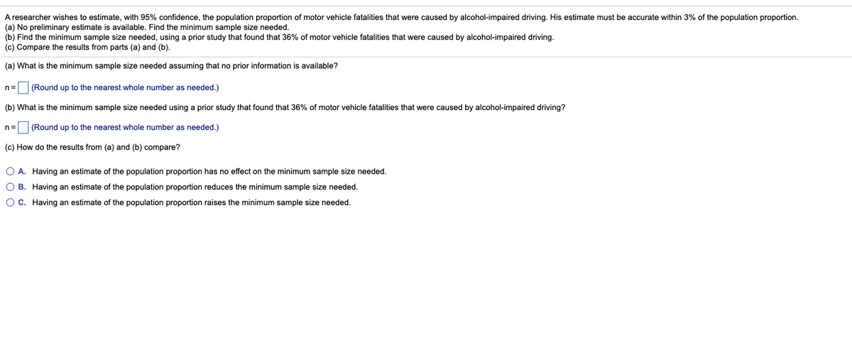 A researcher wishes to estimate, with 95% confidence, the population proportion of motor vehicle fatalities that were caused by alcohol-impaired driving. His estimate must be accurate within 3% of the population proportion.
(a) No preliminary estimate is available. Find the minimum sample size needed.
(b) Find the minimum sample size needed, using a prior study that found that 36% of motor vehicle fatalities that were caused by alcohol-impaired driving.
(c) Compare the results from parts (a) and (b).
(a) What is the minimum sample size needed assuming that no prior information is available?
n= (Round up to the nearest whole number as needed.)
(b) What is the minimum sample size needed using a prior study that found that 36% of motor vehicle fatalities that were caused by alcohol-impaired driving?
n= (Round up to the nearest whole number as needed.)
(c) How do the results from (a) and (b) compare?
O A. Having an estimate of the population proportion has no effect on the minimum sample size needed.
O B. Having an estimate of the population proportion reduces the minimum sample size needed.
OC. Having an estimate of the population proportion raises the minimum sample size needed.

