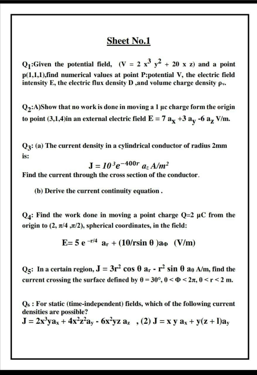 Q1:Given the potential field, (V = 2 x° y2 + 20 x z) and a point
p(1,1,1),find numerical values at point P:potential V, the electric field
intensity E, the electric flux density D ,and volume charge density pv.

