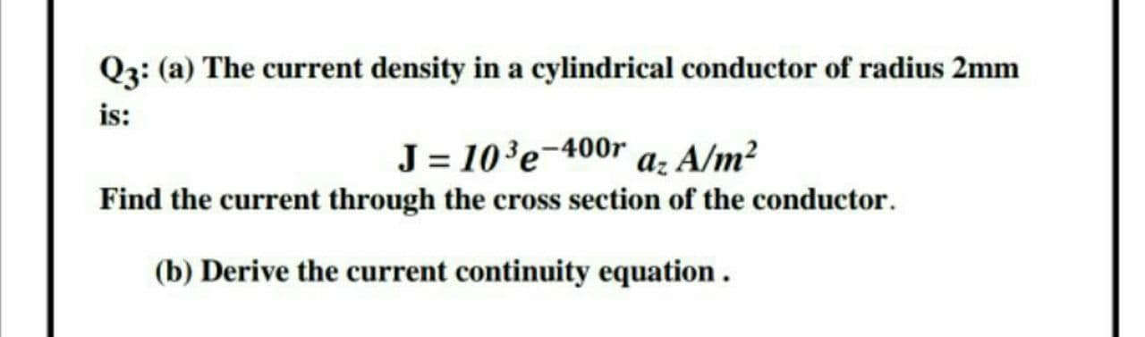 Q3: (a) The current density in a cylindrical conductor of radius 2mm
is:
J = 10³e-400r a: A/m²
Find the current through the cross section of the conductor.
(b) Derive the current continuity equation .
