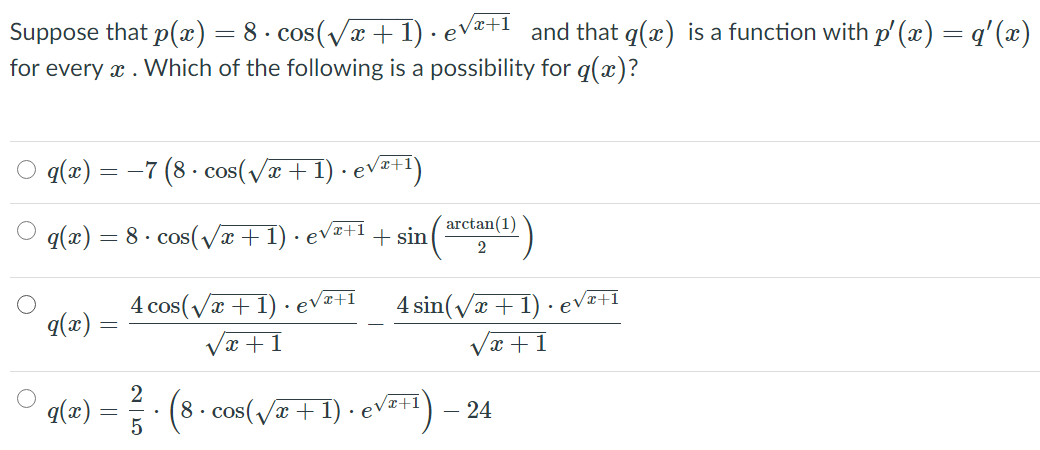 8- cos(Vx + 1) · eVz+1 and that q(x) is a function with p' (x) = q'(x)
Suppose that p(x)
for every x . Which of the following is a possibility for q(x)?
q(x) = -7 (8 · cos(Væ +1) · ev=+1)
q(x) = 8 · cos(væ+1) · evz+1
arctan(1)
+ sin
2
4 cos(/x + 1) · ev
Væ +1
4 sin(/x + 1) · evI+I
Væ +1
•e
q(æ)
. (8. cos(va +1) - evEt) - 24
Vz+1
q(x)
5
