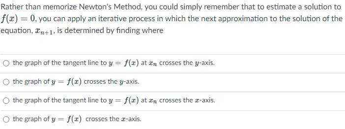 Rather than memorize Newton's Method, you could simply remember that to estimate a solution to
f(x)= 0, you can apply an iterative process in which the next approximation to the solution of the
equation, xn+1, is determined by finding where
the graph of the tangent line to y = f(x) at ¤n crosses the y-axis.
O the graph of y = f(x) crosses the y-axis.
%3D
the graph of the tangent line to y = f(x) at an crosses the a-axis.
the graph of y = f(x) crosses the x-axis.
