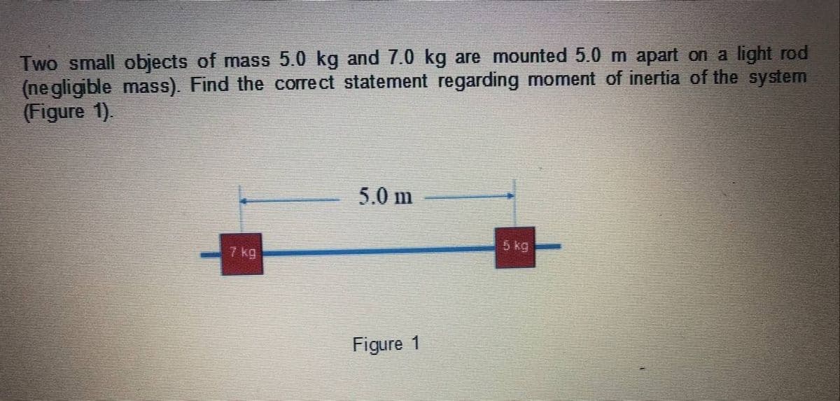 Two small objects of mass 5.0 kg and 7.0 kg are mounted 5.0 m apart on a light rod
(ne gligible mass). Find the correct statement regarding moment of inertia of the system
(Figure 1).
5.0 m
7 kg
5 kg
Figure 1

