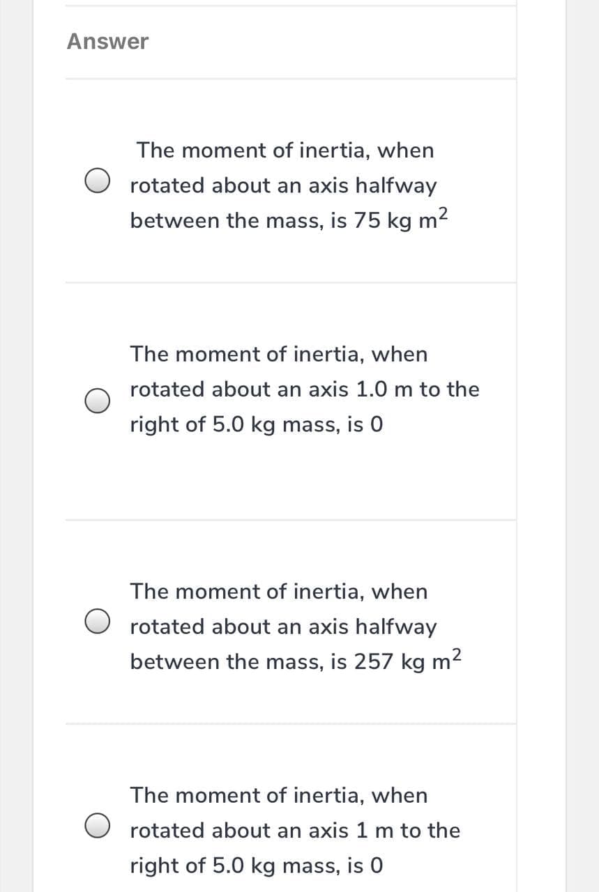 Answer
The moment of inertia, when
O rotated about an axis halfway
between the mass, is 75 kg m2
The moment of inertia, when
rotated about an axis 1.0 m to the
right of 5.0 kg mass, is 0
The moment of inertia, when
O rotated about an axis halfway
between the mass, is 257 kg m2
The moment of inertia, when
rotated about an axis 1 m to the
right of 5.0 kg mass, is 0
