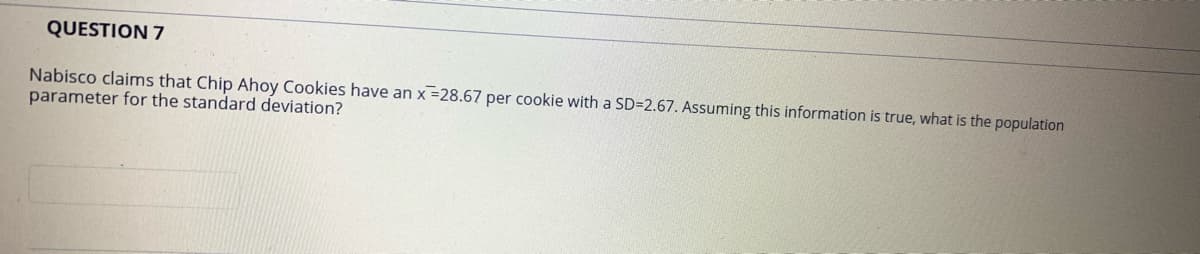 QUESTION 7
Nabisco claims that Chip Ahoy Cookies have an x =28.67 per cookie with a SD=2.67. Assuming this information is true, what is the population
parameter for the standard deviation?
