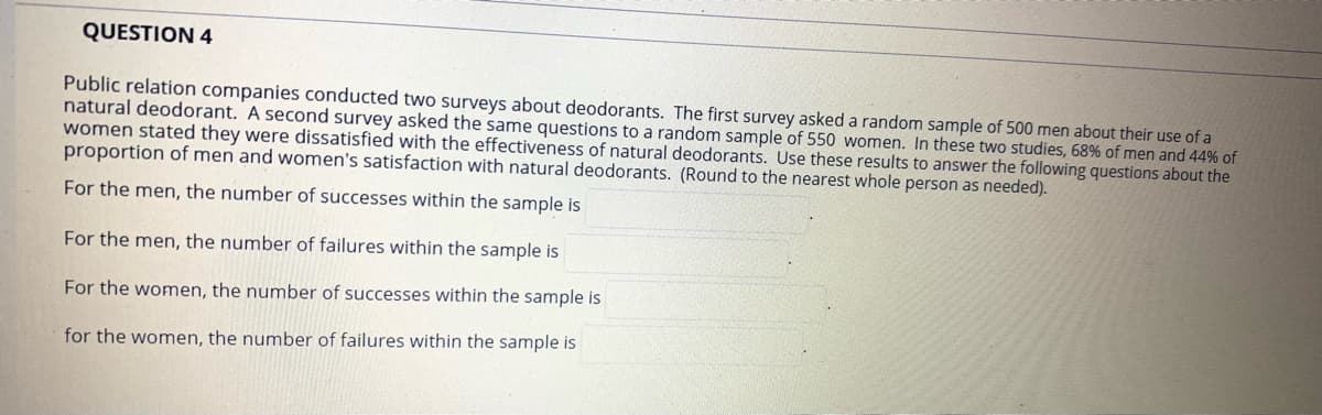 QUESTION 4
Public relation companies conducted two surveys about deodorants. The first survey asked a random sample of 500 men about their use of a
natural deodorant. A second survey asked the same questions to a random sample of 550 women. In these two studies, 68% of men and 44% of
women stated they were dissatisfied with the effectiveness of natural deodorants. Use these results to answer the following questions about the
proportion of men and women's satisfaction with natural deodorants. (Round to the nearest whole person as needed).
For the men, the number of successes within the sample is
For the men, the number of failures within the sample is
For the women, the number of successes within the sample is
for the women, the number of failures within the sample is
