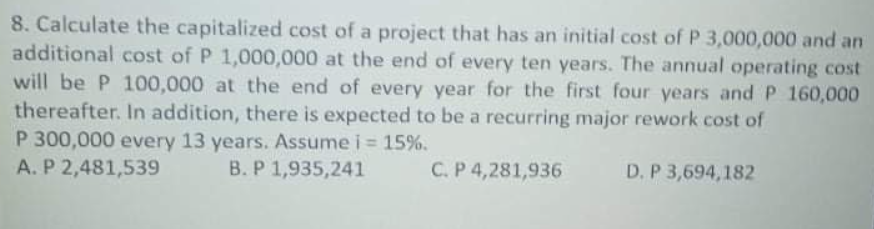 8. Calculate the capitalized cost of a project that has an initial cost of P 3,000,000 and an
additional cost of P 1,000,000 at the end of every ten years. The annual operating cost
will be P 100,000 at the end of every year for the first four years and P 160,000
thereafter. In addition, there is expected to be a recurring major rework cost of
P 300,000 every 13 years. Assume i = 15%.
A. P 2,481,539
%3D
B. P 1,935,241
C. P 4,281,936
D. P 3,694,182
