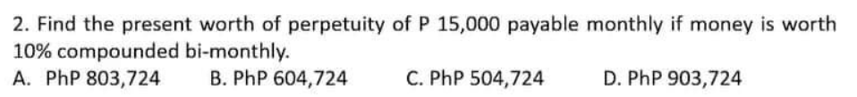 2. Find the present worth of perpetuity of P 15,000 payable monthly if money is worth
10% compounded bi-monthly.
A. PhP 803,724
B. PhP 604,724
C. PhP 504,724
D. PhP 903,724
