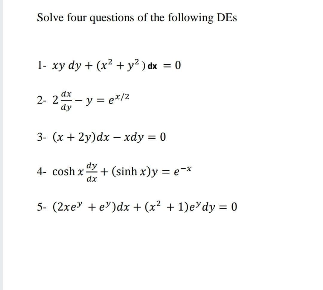 Solve four questions of the following DEs
1- xy dy + (x² + y² ) dx = 0
dx
2- 2
dy
y = e*/2
-
3- (x + 2y)dx – xdy = 0
dy
4- cosh x
+ (sinh x)y = e¬*
dx
%3D
5- (2xe" + e')dx + (x² + 1)e'dy = 0
