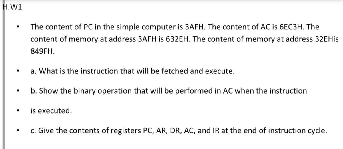 H.W1
The content of PC in the simple computer is 3AFH. The content of AC is 6EC3H. The
content of memory at address 3AFH is 632EH. The content of memory at address 32EHIS
849FH.
a. What is the instruction that will be fetched and execute.
b. Show the binary operation that will be performed in AC when the instruction
is executed.
c. Give the contents of registers PC, AR, DR, AC, and IR at the end of instruction cycle.
