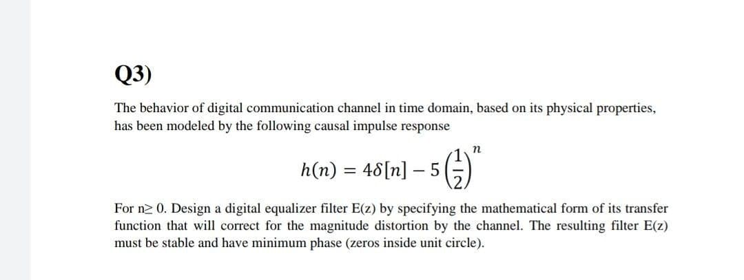Q3)
The behavior of digital communication channel in time domain, based on its physical properties,
has been modeled by the following causal impulse response
n
h(n) %3D 46[п] — 5
For n2 0. Design a digital equalizer filter E(z) by specifying the mathematical form of its transfer
function that will correct for the magnitude distortion by the channel. The resulting filter E(z)
must be stable and have minimum phase (zeros inside unit circle).
