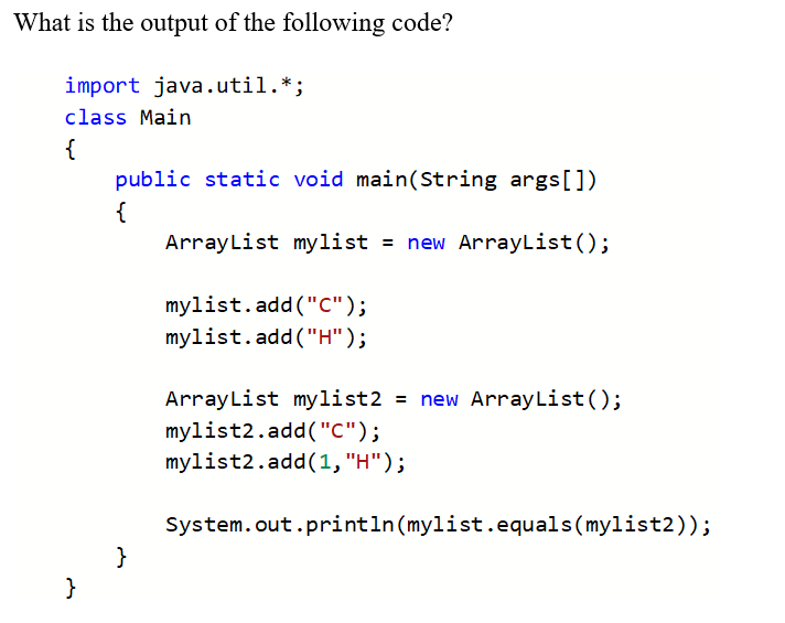 What is the output of the following code?
import java.util.*;
class Main
{
public static void main(String args[])
{
ArrayList mylist = new ArrayList();
mylist.add("C");
mylist.add("H");
ArrayList mylist2 = new ArrayList();
mylist2.add("C");
mylist2.add(1, "H");
System.out.println(mylist.equals(mylist2));
}
}
