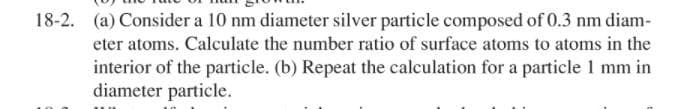 18-2. (a) Consider a 10 nm diameter silver particle composed of 0.3 nm diam-
eter atoms. Calculate the number ratio of surface atoms to atoms in the
interior of the particle. (b) Repeat the calculation for a particle 1 mm in
diameter particle.
