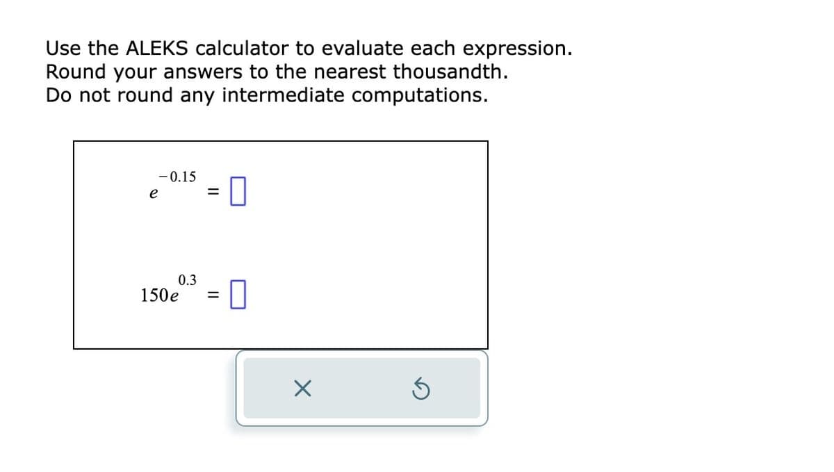 Use the ALEKS calculator to evaluate each expression.
Round your answers to the nearest thousandth.
Do not round any intermediate computations.
-0.15
e
=
0.3
150e³ = 0
X
5