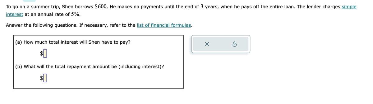 To go on a summer trip, Shen borrows $600. He makes no payments until the end of 3 years, when he pays off the entire loan. The lender charges simple
interest at an annual rate of 5%.
Answer the following questions. If necessary, refer to the list of financial formulas.
(a) How much total interest will Shen have to pay?
$
(b) What will the total repayment amount be (including interest)?
$0
X
Ś