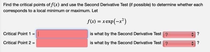 Find the critical points of f(x) and use the Second Derivative Test (if possible) to determine whether each
coresponds to a local minimum or maximum. Let
f(x) = x exp(-x²)
Critical Point 1 =
is what by the Second Derivative Test ?
Critical Point 2 =
is what by the Second Derivative Test ?
