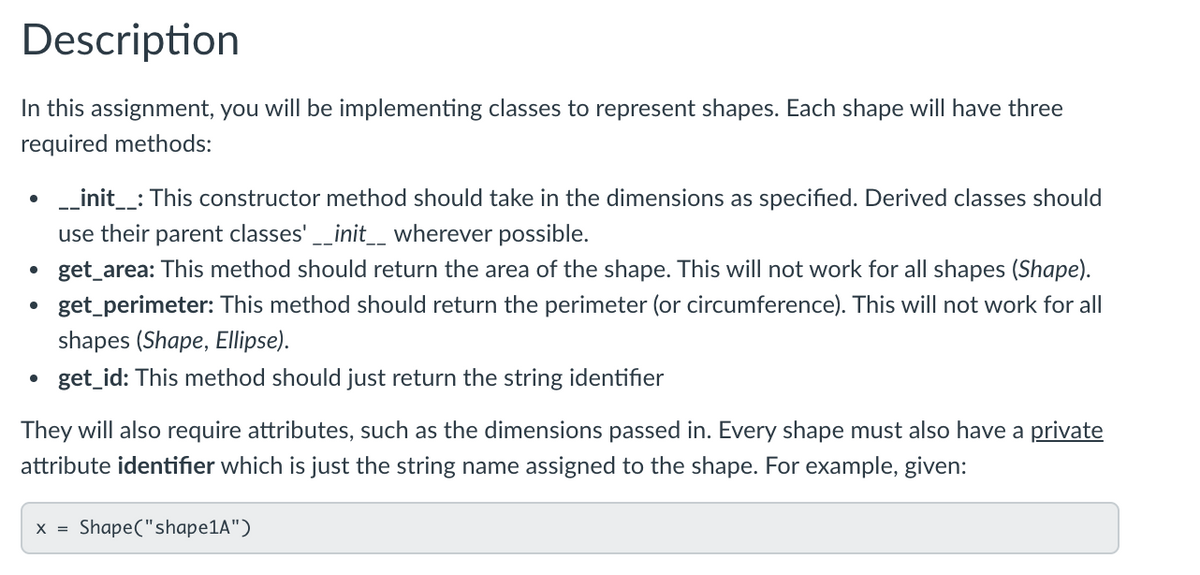 Description
In this assignment, you will be implementing classes to represent shapes. Each shape will have three
required methods:
• _init_: This constructor method should take in the dimensions as specified. Derived classes should
use their parent classes' _init__ wherever possible.
get_area: This method should return the area of the shape. This will not work for all shapes (Shape).
get_perimeter: This method should return the perimeter (or circumference). This will not work for all
shapes (Shape, Ellipse).
get_id: This method should just return the string identifier
They will also require attributes, such as the dimensions passed in. Every shape must also have a private
attribute identifier which is just the string name assigned to the shape. For example, given:
X =
Shape("shape1A")
