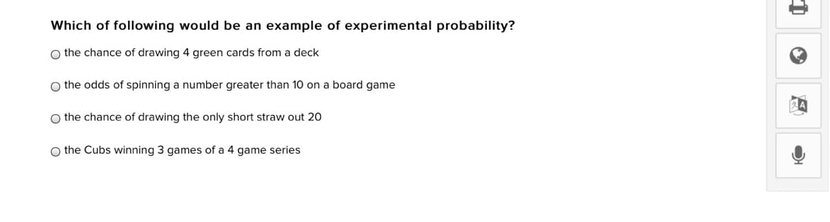Which of following would be an example of experimental probability?
O the chance of drawing 4 green cards from a deck
O the odds of spinning a number greater than 10 on a board game
O the chance of drawing the only short straw out 20
O the Cubs winning 3 games of a 4 game series
