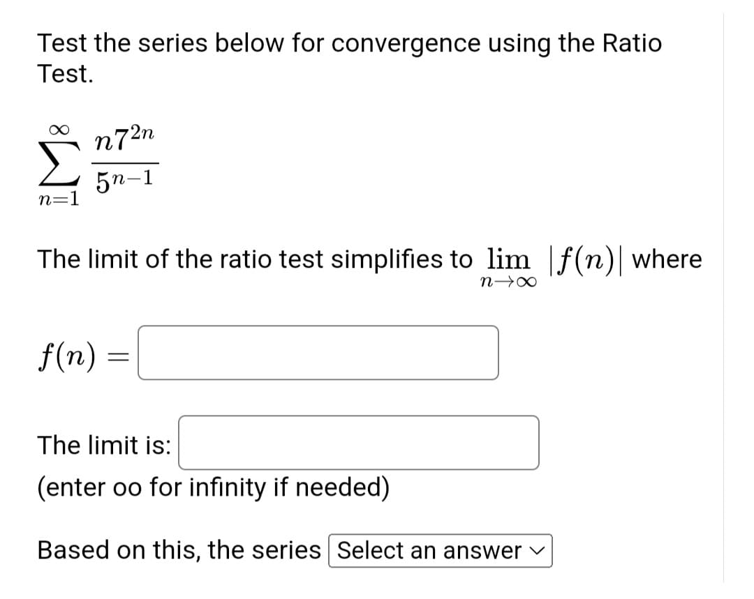 Test the series below for convergence using the Ratio
Test.
n=
n72n
5n-1
The limit of the ratio test simplifies to lim f(n) where
N→X
f(n)
=
The limit is:
(enter oo for infinity if needed)
Based on this, the series Select an answer
