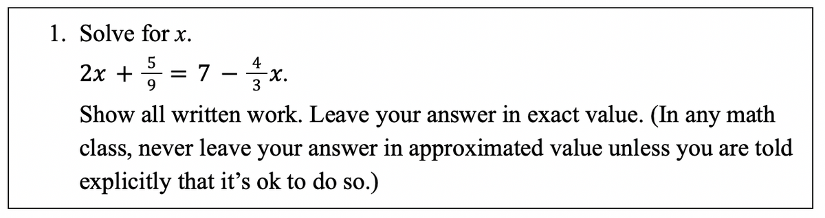 1. Solve for x.
5
4
2x + = = 7 - x.
9
Show all written work. Leave your answer in exact value. (In any math
class, never leave your answer in approximated value unless you are told
explicitly that it's ok to do so.)