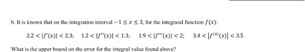 b. It is known that on the integration interval -1 < x < 3, for the integrand function f (x):
2.2 < If'(x)| < 2.3;
1.2 < |f"(x)| < 1.3;
1.9 < |f''(x)| < 2; 3.4 < |f((x)| < 3.5
What is the upper bound on the error for the integral value found above?
