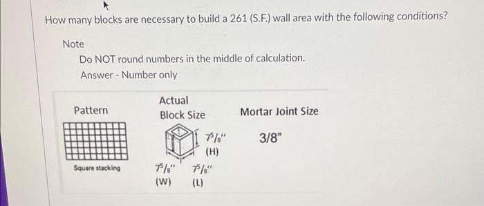 How many blocks are necessary to build a 261 (S.F.) wall area with the following conditions?
Note
Do NOT round numbers in the middle of calculation.
Answer
Number only
Pattern
Square stacking
Actual
Block Size
75/8"
(W)
75/8"
(H)
75/8"
(L)
Mortar Joint Size
3/8"