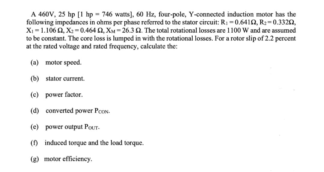 A 460V, 25 hp [1 hp = 746 watts], 60 Hz, four-pole, Y-connected induction motor has the
following impedances in ohms per phase referred to the stator circuit: R₁ = 0.6412, R₂ = 0.33202,
X₁ = 1.106 92, X2=0.464 92, XM = 26.3 2. The total rotational losses are 1100 W and are assumed
to be constant. The core loss is lumped in with the rotational losses. For a rotor slip of 2.2 percent
at the rated voltage and rated frequency, calculate the:
(a)
motor speed.
(b)
stator current.
(c) power factor.
(d) converted power PCON.
(e) power output POUT.
(f) induced torque and the load torque.
(g) motor efficiency.