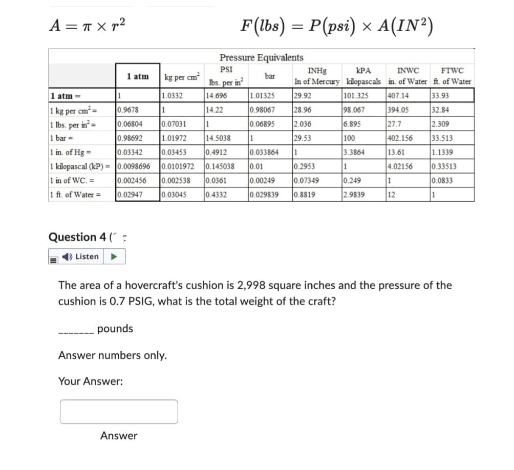 Α = π×n2
1 atm =
1 kg per cm² =
1 lbs. per in²=
1 bar =
1
1 atm
0.9678
0.06804
0.98692
1 in. of Hg =
0.03342
1 kilopascal (kP) = 0.0098696
1 in of WC. =
0.002456
0.02947
1 ft. of Water =
Question 4 (P
➡ Listen
Your Answer:
kg per
Answer
1.0332
cm²
F(lbs) = P(psi) x A(IN²)
×
Pressure Equivalents
PSI
lbs. per in²
14.696
14.22
1
1
0.07031
1.01972
14.5038
0.03453 0.4912
0.0101972 0.145038
0.002538 0.0361
0.03045 0.4332
bar
1.01325
0.98067
0.06895
1
INHg
ΚΡΑ
In of Mercury kilopascals
29.92
101.325
28.96
98.067
2.036
6.895
29.53
100
1
3.3864
0.033864
0.01
0.2953
0.00249 0.07349
0.029839 0.8819
1
0.249
2.9839
INWC
FTWC
in. of Water ft. of Water
407.14
33.93
394.05
32.84
27.7
2.309
402.156
33.513
13.61
1.1339
4.02156
0.33513
0.0833
1
The area of a hovercraft's cushion is 2,998 square inches and the pressure of the
cushion is 0.7 PSIG, what is the total weight of the craft?
pounds
Answer numbers only.
1
12