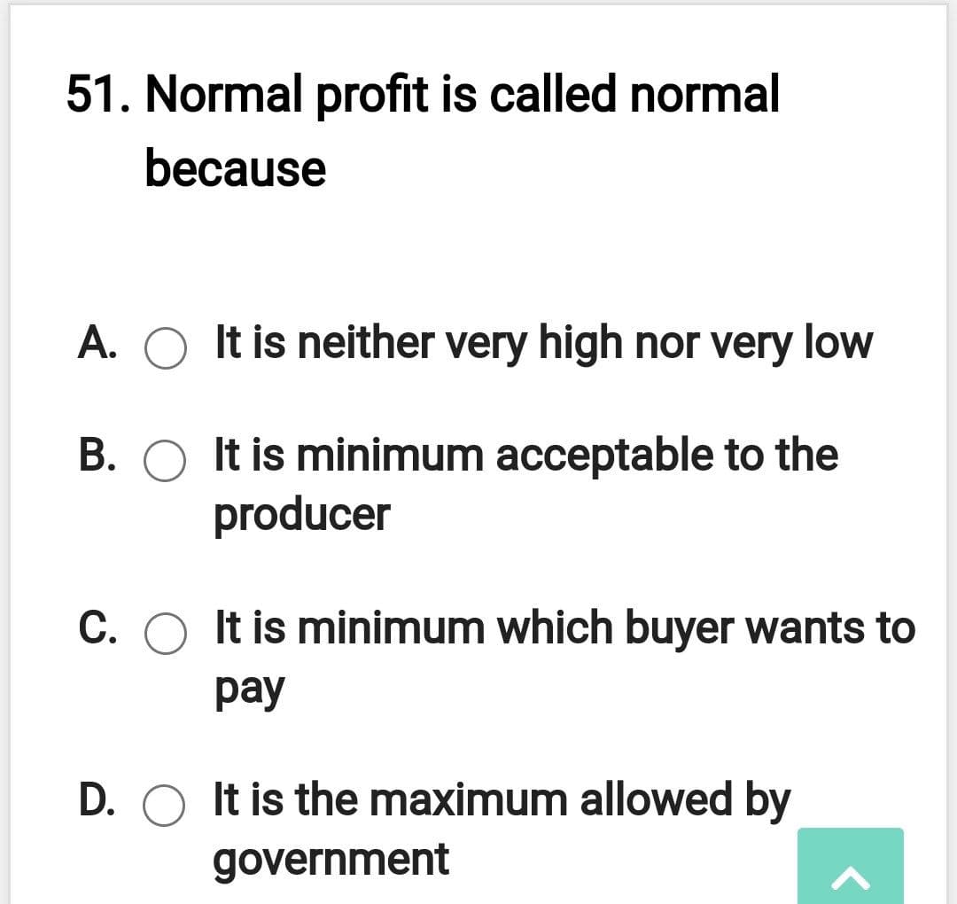 51. Normal profit is called normal
because
A. O It is neither very high nor very low
B. O It is minimum acceptable to the
producer
C. O It is minimum which buyer wants to
pay
D. O It is the maximum allowed by
government

