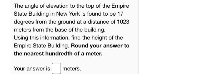 The angle of elevation to the top of the Empire
State Building in New York is found to be 17
degrees from the ground at a distance of 1023
meters from the base of the building.
Using this information, find the height of the
Empire State Building. Round your answer to
the nearest hundredth of a meter.
Your answer is
meters.
