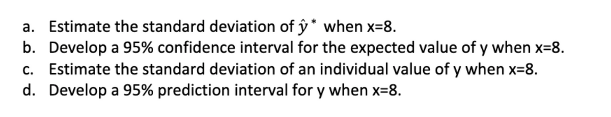 a. Estimate the standard deviation of ŷ * when x=8.
b. Develop a 95% confidence interval for the expected value of y when x=8.
c. Estimate the standard deviation of an individual value of y when x=8.
d. Develop a 95% prediction interval for y when x=8.
