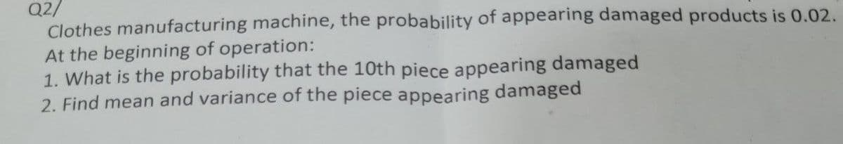 Q2/
Clothes manufacturing machine, the probability of appearing damaged products is 0.02.
At the beginning of operation:
1. What is the probability that the 10th piece appearing damaged
2. Find mean and variance of the piece appearing damaged
