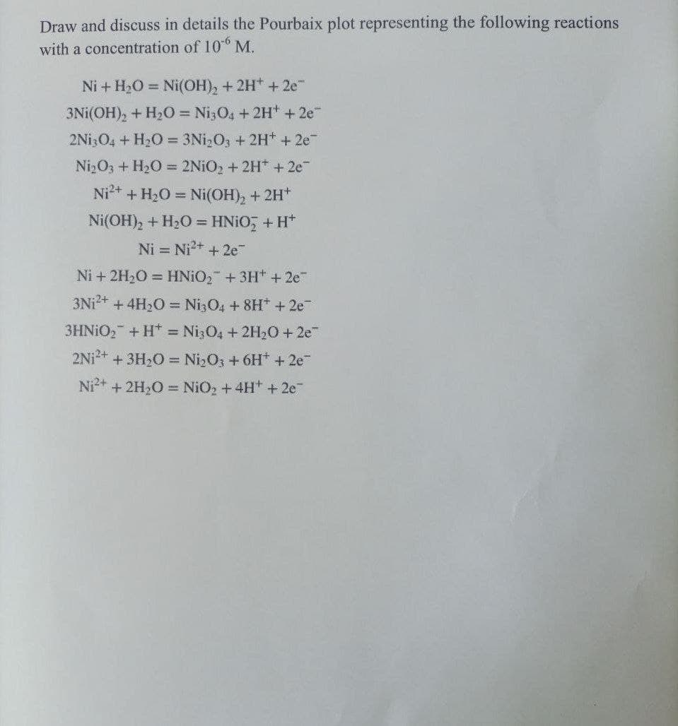 Draw and discuss in details the Pourbaix plot representing the following reactions
with a concentration of 10-6 M.
Ni + H₂O = Ni(OH)₂ + 2H+ + 2e™
3Ni(OH)₂ + H₂O = Ni3O4 + 2H+ + 2e™
2Ni3O4 + H₂O = 3Ni₂O3 + 2H+ + 2e¯
Ni₂O3 + H₂O = 2NiO₂ + 2H+ + 2e¯
Ni²+ + H₂O = Ni(OH)₂ + 2H+
Ni(OH)₂ + H₂O = HNiO₂ + H+
Ni = Ni²+ + 2e™
Ni + 2H₂O = HNiO₂ + 3H* +2e™
3Ni²+ + 4H₂O = Ni3O4 + 8H+ + 2e¯
3HNiO₂ + H = Ni3O4 + 2H₂O + 2e™
2Ni²+ + 3H₂O = Ni₂O3 + 6H+ + 2e™
Ni²+ + 2H₂O = NiO₂ + 4H+ + 2e™