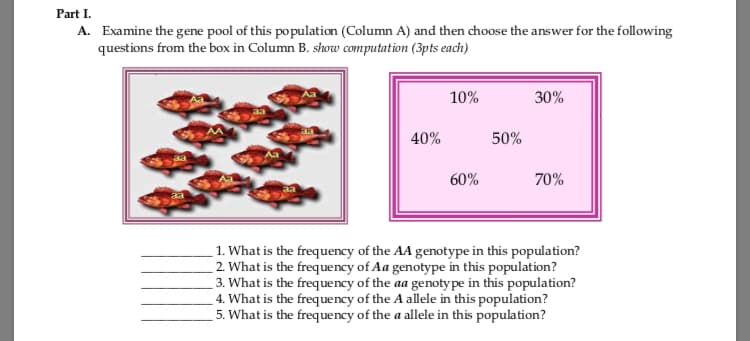 Part I.
A. Examine the gene pool of this population (Column A) and then choose the answer for the following
questions from the box in Column B. show computation (3pts each)
10%
30%
40%
50%
60%
70%
1. What is the frequency of the AA genotype in this population?
2. What is the frequency of Aa genotype in this population?
3. What is the frequency of the aa genoty pe in this population?
4. What is the frequency of the A allele in this population?
5. What is the frequency of the a allele in this population?
