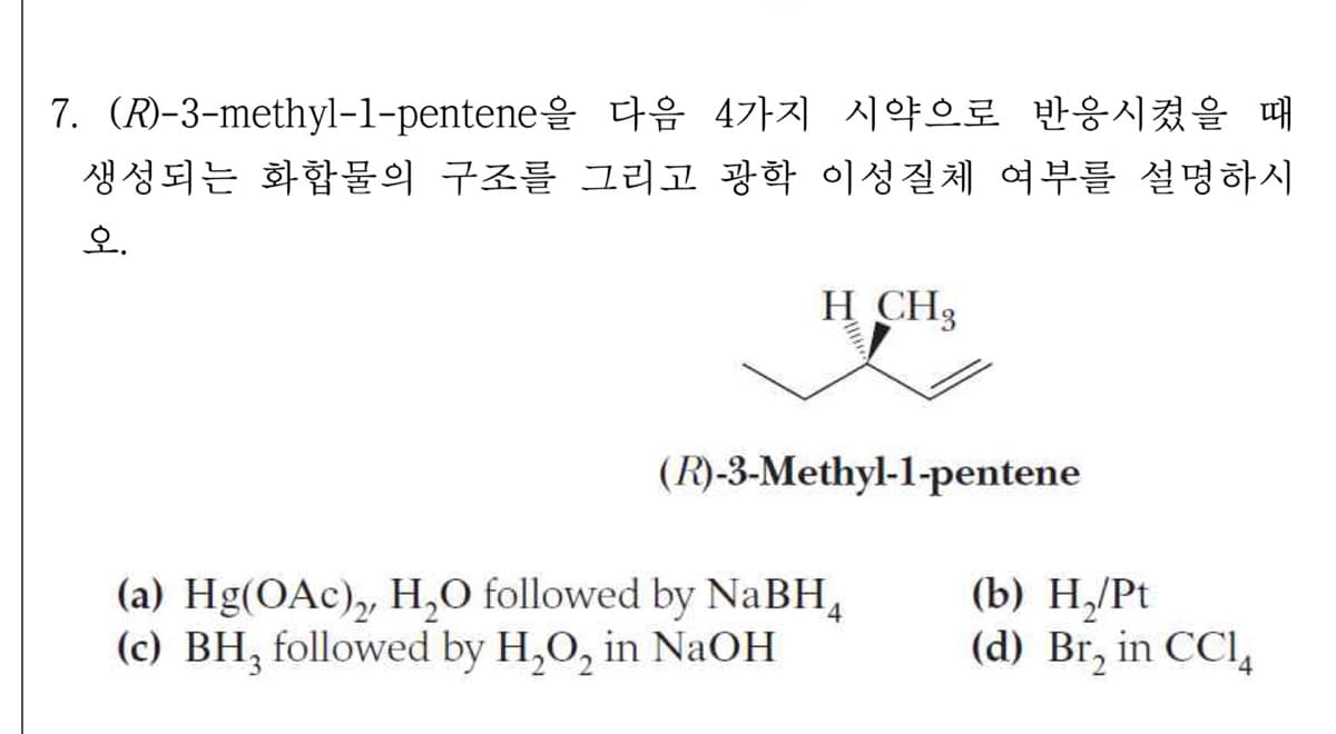 7. (R)-3-methyl-1-pentene을 다음 4가지 시약으로 반응시켰을 때
생성되는 화합물의 구조를 그리고 광학 이성질체 여부를 설명하시
오.
H CH3
(R)-3-Methyl-1-pentene
(b) Н./Pt
(a) Hg(OAc), H,0 followed by NaBH,
(c) BH, followed by H,O, in NaOH
4
(d) Br, in CCl,
