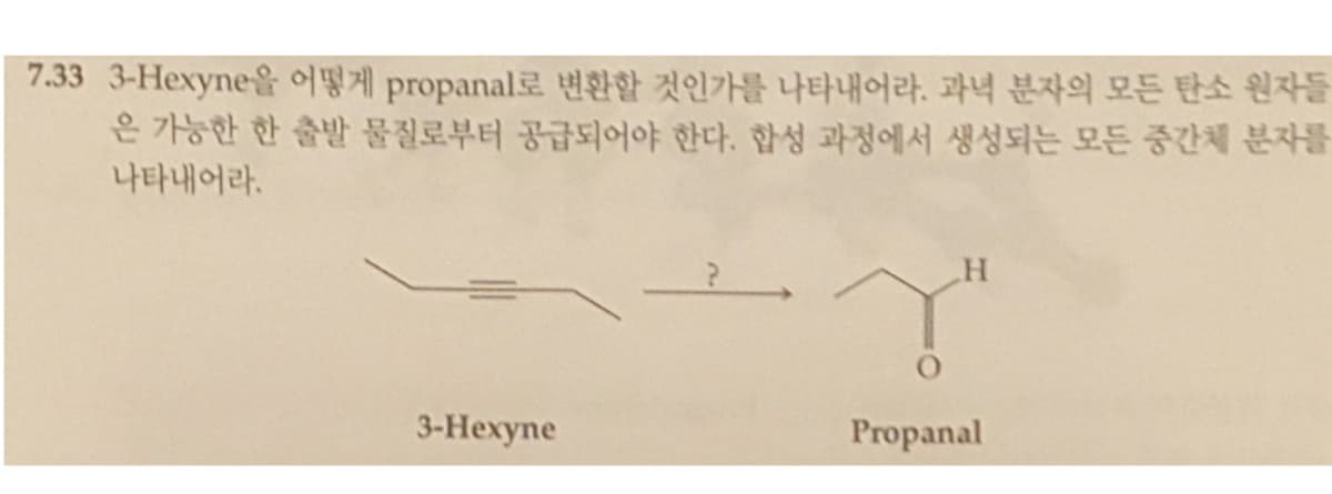 7.33 3-Hexyne을 어떻게 propanal로 변환할 것인가를 나타내어라. 과녁 분자의 모든 탄소 원자들
은 가능한 한 출발 물질로부터 공급되어야 한다. 합성 과정에서 생성되는 모든 중간체 분자를
나타내어라.
3-Нехупe
Propanal
