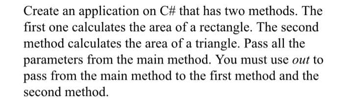 Create an application on C# that has two methods. The
first one calculates the area of a rectangle. The second
method calculates the area of a triangle. Pass all the
parameters from the main method. You must use out to
pass from the main method to the first method and the
second method.

