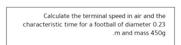 Calculate the terminal speed in air and the
characteristic time for a football of diameter 0.23
.m and mass 450g
