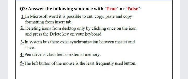 Q3: Answer the following sentence with "True" or "False":
L-In Microsoft word it is possible to cut, copy, paste and copy
formatting from insert tab.
2- Deleting icons from desktop only by clicking once on the icon
and press the Delete key on your keyboard.
3- In system bus there exist synchronization between master and
slave.
4Pen drive is classified as external memory.
5-The left button of the mouse is the least frequently used button.
